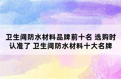 卫生间防水材料品牌前十名 选购时认准了 卫生间防水材料十大名牌